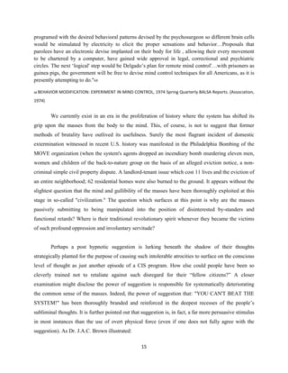 programed with the desired behavioral patterns devised by the psychosurgeon so different brain cells
would be stimulated by electricity to elicit the proper sensations and behavior…Proposals that
parolees have an electronic devise implanted on their body for life , allowing their every movement
to be chartered by a computer, have gained wide approval in legal, correctional and psychiatric
circles. The next ‘logical' step would be Delgado’s plan for remote mind control'…with prisoners as
guinea pigs, the government will be free to devise mind control techniques for all Americans, as it is
presently attempting to do."68
68 BEHAVIOR MODIFICATION: EXPERIMENT IN MIND CONTROL, 1974 Spring Quarterly BALSA Reports. (Association,
1974)
We currently exist in an era in the proliferation of history where the system has shifted its
grip upon the masses from the body to the mind. This, of course, is not to suggest that former
methods of brutality have outlived its usefulness. Surely the most flagrant incident of domestic
extermination witnessed in recent U.S. history was manifested in the Philadelphia Bombing of the
MOVE organization (when the system's agents dropped an incendiary bomb murdering eleven men,
women and children of the back-to-nature group on the basis of an alleged eviction notice, a non-
criminal simple civil property dispute. A landlord-tenant issue which cost 11 lives and the eviction of
an entire neighborhood; 62 residential homes were also burned to the ground. It appears without the
slightest question that the mind and gullibility of the masses have been thoroughly exploited at this
stage in so-called "civilization." The question which surfaces at this point is why are the masses
passively submitting to being manipulated into the position of disinterested by-standers and
functional retards? Where is their traditional revolutionary spirit whenever they became the victims
of such profound oppression and involuntary servitude?
Perhaps a post hypnotic suggestion is lurking beneath the shadow of their thoughts
strategically planted for the purpose of causing such intolerable atrocities to surface on the conscious
level of thought as just another episode of a CIS program. How else could people have been so
cleverly trained not to retaliate against such disregard for their “fellow citizens?” A closer
examination might disclose the power of suggestion is responsible for systematically deteriorating
the common sense of the masses. Indeed, the power of suggestion that: "YOU CAN'T BEAT THE
SYSTEM!" has been thoroughly branded and reinforced in the deepest recesses of the people’s
subliminal thoughts. It is further pointed out that suggestion is, in fact, a far more persuasive stimulus
in most instances than the use of overt physical force (even if one does not fully agree with the
suggestion). As Dr. J.A.C. Brown illustrated:
15
 