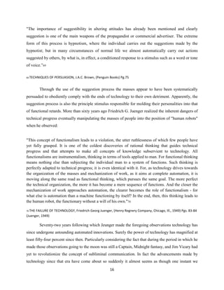 "The importance of suggestibility in altering attitudes has already been mentioned and clearly
suggestion is one of the main weapons of the propagandist or commercial advertiser. The extreme
form of this process is hypnotism, where the individual carries out the suggestions made by the
hypnotist; but in many circumstances of normal life we almost automatically carry out actions
suggested by others, by what is, in effect, a conditioned response to a stimulus such as a word or tone
of voice.”69
69 TECHNIQUES OF PERSUASION, J.A.C. Brown, (Penguin Books) Pg.75
Through the use of the suggestion process the masses appear to have been systematically
persuaded to obediently comply with the ends of technology to their own detriment. Apparently, the
suggestion process is also the principle stimulus responsible for molding their personalities into that
of functional retards. More than sixty years ago Friedrich G. Juenger realized the inherent dangers of
technical progress eventually manipulating the masses of people into the position of "human robots"
when he observed:
"This concept of functionalism leads to a violation, the utter ruthlessness of which few people have
yet fully grasped. It is one of the coldest discoveries of rational thinking that guides technical
progress and that attempts to make all concepts of knowledge subservient to technology. All
functionalisms are instrumentalism, thinking in terms of tools applied to man. For functional thinking
means nothing else than subjecting the individual man to a system of functions. Such thinking is
perfectly adapted to technical progress; it is even identical with it. For, as technology drives towards
the organization of the masses and mechanization of work, as it aims at complete automation, it is
moving along the same road as functional thinking, which pursues the same goal. The more perfect
the technical organization, the more it has become a mere sequence of functions. And the closer the
mechanization of work approaches automation, the clearer becomes the role of functionalism - for
what else is automation than a machine functioning by itself? In the end, then, this thinking leads to
the human robot, the functionary without a will of his own."70
70 THE FAILURE OF TECHNOLOGY, Friedrich Georg Juenger, (Henry Regnery Company, Chicago, Ill., 1949) Pgs. 83-84
(Juenger, 1949)
Seventy-two years following which Jeunger made the foregoing observations technology has
since undergone astounding automated innovations. Surely the power of technology has magnified at
least fifty-four percent since then. Particularly considering the fact that during the period in which he
made those observations going to the moon was still a Captain, Midnight fantasy, and Jim Vicary had
yet to revolutionize the concept of subliminal communication. In fact the advancements made by
technology since that era have come about so suddenly it almost seems as though one instant we
16
 