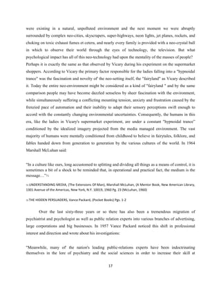 were existing in a natural, unpolluted environment and the next moment we were abruptly
surrounded by complex neo-cities, skyscrapers, super-highways, neon lights, jet planes, rockets, and
choking on toxic exhaust fumes et cetera, and nearly every family is provided with a neo-crystal ball
in which to observe their world through the eyes of technology, the television. But what
psychological impact has all of this neo-technology had upon the mentality of the masses of people?
Perhaps it is exactly the same as that observed by Vicary during his experiment on the supermarket
shoppers. According to Vicary the primary factor responsible for the ladies falling into a "hypnoidal
trance" was the fascination and novelty of' the neo-setting itself, the "fairyland" as Vicary described
it. Today the entire neo-environment might be considered as a kind of "fairyland " and by the same
comparison people may have become dazzled senseless by sheer fascination with the environment,
while simultaneously suffering a conflicting mounting tension, anxiety and frustration caused by the
frenzied pace of automation and their inability to adapt their sensory perceptions swift enough to
accord with the constantly changing environmental uncertainties. Consequently, the humans in this
era, like the ladies in Vicary's supermarket experiment, are under a constant "hypnoidal trance”
conditioned by the idealized imagery projected from the media managed environment. The vast
majority of humans were mentally conditioned from childhood to believe in fairytales, folklore, and
fables handed down from generation to generation by the various cultures of the world. In 1964
Marshall McLuhan said:
"In a culture like ours, long accustomed to splitting and dividing all things as a means of control, it is
sometimes a bit of a shock to be reminded that, in operational and practical fact, the medium is the
message…”71
71 UNDERSTANDING MEDIA, (The Extensions Of Man), Marshall McLuhan, (A Mentor Book, New American Library,
1301 Avenue of the Americas, New York, N.Y. 10019, 1960 Pg. 23 (McLuhan, 1960)
72 THE HIDDEN PERSUADERS, Vance Packard, (Pocket Books) Pgs. 1-2
Over the last sixty-three years or so there has also been a tremendous migration of
psychiatrist and psychologist as well as public relation experts into various branches of advertising,
large corporations and big businesses. In 1957 Vance Packard noticed this shift in professional
interest and direction and wrote about his investigations:
"Meanwhile, many of' the nation's leading public-relations experts have been indoctrinating
themselves in the lore of psychiatry and the social sciences in order to increase their skill at
17
 