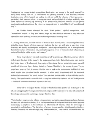 'engineering' our consent to their propositions. Fund raisers are turning to the ‘depth approach' to
wring more money from us. A considerable and growing number of our industrial concerns
(including some of the largest) are seeking to sift and mold the behavior of their personnel -
particularly their own executives - by using psychiatric and psychological technique so Finally, this
depth approach is showing up nationally in the professional politicians intensive use of symbol
manipulation and reiteration on the voter, who more and more is treated like Pavolv’s conditioned
dog.”72
Mr. Packard further observed that these "depth probers," "symbol manipulators," and
"motivational analyst," as they were termed, might not have been as innocent as they may have
appeared in their relatively new field and he further pointed out that they were:
"…pooling their talents, and with millions of dollars at their disposal, make a fascinating and at times
disturbing team. Results of their maneuvers indicate that they are still quite a way from being
infallible. But startling beginnings are being made…These depth manipulators are, in their operations
beneath the surface of American life, starting to acquire a power of persuasion that is becoming a
matter of justifiable public scrutiny and concern."
These observations were made more than a half a century ago. Therefore, one has only to
reflect upon the giant strides made by the space researchers (who, during that period were also in
their infant stages of development). As a matter-of-fact, during that era going to the moon was still
considered little more than a fantasy limited to Captain, Midnight by the average layman. Twelve
years later, however, Neil Armstrong (the first man to walk on the moon) made his historical "one
small step for man, one giant leap for mankind." It would hardly be consistent with the pattern of
technical advancement if the "depth probers” had not made similar strides in their field of scientific
inquiry. The question which materializes is exactly how technically advanced has the "depth probers
'" science of "subliminal seduction" become in this era?
There can be no dispute that the concept of functionalism (as pointed out by Juenger) is the
all-pervading principle which governs technical progress and which strives to make all concepts of
knowledge subservient to technology. Juenger theorized that:
"As technology progresses, the relation between science and technology undergoes a change. Science
becomes the servant of technology. It is a symptom of this shift of power that the scientist becomes
increasingly an employee in the institutes and laboratories of industry, where his knowledge is
exploited for technical uses. The disciplines of science become auxiliary disciplines of technology,
and they fare better the more willingly they submit to this role, 'Pure science‘ declines because the
18
 