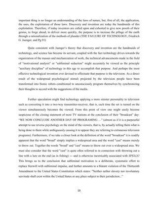 important thing is no longer an understanding of the laws of nature, but, first of all, the application,
the uses, the exploitation of those laws. Discovery and invention are today the handmaids of this
exploitation. Therefore, if today inventors are called upon and exhorted to give new proofs of their
genius, to forge ahead, to deliver more quickly, the purpose is to increase the pillage of the earth
through a rationalization of the methods of plunder (THE FAI.LURE OF TECHNOLOGY, Friedrich
G. Juenger, and Pg.91)
Quite consistent with Juenger‘s theory that discovery and invention are the handmaids of
technology, and science has become its servant, coupled with the fact technology drives towards the
organization of the masses and mechanization of work, the technical advancements made in the field
of “motivational analysis" or "subliminal seduction" might accurately be viewed as the principle
"auxiliary discipline" of technology in this age to accomplish that purpose. And perhaps the most
effective technological invention ever devised to effectuate that purpose is the television. As a direct
result of the widespread psychological stimuli projected by the television people have been
transformed into bionic robots conditioned to unconsciously program themselves by synchronizing
their thoughts to accord with the suggestions of the media.
Further speculation might find technology applying a more sinister personality to television
such as converting it into a two-way transmitter-receiver, that is, each time the set is turned on the
viewer simultaneously becomes the viewed. From this point of view one might easily become
suspicious of the closing statement of most TV stations at the conclusion of their "broadcast” day:
“WE NOW CONCLUDE ANOTHER DAY OF PROGRAMING …" (almost as if it is a purposeful
attempt to use reverse psychology on the mind of the viewers, that is, by actually telling them what is
being done to them while ambiguously causing it to appear they are referring to extraneous television
programs). Furthermore, if we take a closer look at the definition of the word "broadcast" it is readily
apparent that the word "broad" simply implies a widespread area and the word "cast" means merely
to throw out. Together the words "broad" and "cast" means to throw out over a widespread area. We
must also consider that the word "cast" is quite often referred to in connection with throwing out a
line with a lure on the end (as in fishing) --- and is otherwise inextricably associated with SPELLS!
This brings us to the conclusion that subliminal motivation is a deliberate, systematic effort to
replace freewill with subliminal impulse, and further amounts to a blatant violation of the Thirteenth
Amendment to the United States Constitution which states: "Neither nether slavery nor involuntary
servitude shall exist within the United States or any place subject to their jurisdiction...”
19
 