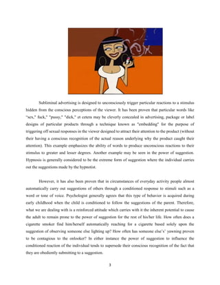 Subliminal advertising is designed to unconsciously trigger particular reactions to a stimulus
hidden from the conscious perceptions of the viewer. It has been proven that particular words like
“sex," fuck," "pussy," "dick," et cetera may be cleverly concealed in advertising, package or label
designs of particular products through a technique known as "embedding" for the purpose of
triggering off sexual responses in the viewer designed to attract their attention to the product (without
their having a conscious recognition of the actual reason underlying why the product caught their
attention). This example emphasizes the ability of words to produce unconscious reactions to their
stimulus to greater and lesser degrees. Another example may be seen in the power of suggestion.
Hypnosis is generally considered to be the extreme form of suggestion where the individual carries
out the suggestions made by the hypnotist.
However, it has also been proven that in circumstances of everyday activity people almost
automatically carry out suggestions of others through a conditioned response to stimuli such as a
word or tone of voice. Psychologist generally agrees that this type of behavior is acquired during
early childhood when the child is conditioned to follow the suggestions of the parent. Therefore,
what we are dealing with is a reinforced attitude which carries with it the inherent potential to cause
the adult to remain prone to the power of suggestion for the rest of his/her life. How often does a
cigarette smoker find him/herself automatically reaching for a cigarette based solely upon the
suggestion of observing someone else lighting up? How often has someone else’s’ yawning proven
to be contagious to the onlooker? In either instance the power of suggestion to influence the
conditioned reaction of the individual tends to supersede their conscious recognition of the fact that
they are obediently submitting to a suggestion.
3
 