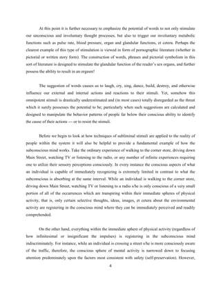 At this point it is further necessary to emphasize the potential of words to not only stimulate
our unconscious and involuntary thought processes, but also to trigger our involuntary metabolic
functions such as pulse rate, blood pressure, organ and glandular functions, et cetera. Perhaps the
clearest example of this type of stimulation is viewed in form of pornographic literature (whether in
pictorial or written story form). The construction of words, phrases and pictorial symbolism in this
sort of literature is designed to stimulate the glandular function of the reader’s sex organs, and further
possess the ability to result in an orgasm!
The suggestion of words causes us to laugh, cry, sing, dance, build, destroy, and otherwise
influence our external and internal actions and reactions to their stimuli. Yet, somehow this
omnipotent stimuli is drastically underestimated and (in most cases) totally disregarded as the threat
which it surely possesses the potential to be; particularly when such suggestions are calculated and
designed to manipulate the behavior patterns of people far below their conscious ability to identify
the cause of their actions --- or to resist the stimuli.
Before we begin to look at how techniques of subliminal stimuli are applied to the reality of
people within the system it will also be helpful to provide a fundamental example of how the
subconscious mind works. Take the ordinary experience of walking to the corner store, driving down
Main Street, watching TV or listening to the radio, or any number of infinite experiences requiring
one to utilize their sensory perceptions consciously. In every instance the conscious aspects of what
an individual is capable of immediately recognizing is extremely limited in contrast to what the
subconscious is absorbing at the same interval. While an individual is walking to the corner store,
driving down Main Street, watching TV or listening to a radio s/he is only conscious of a very small
portion of all of the occurrences which are transpiring within their immediate spheres of physical
activity, that is, only certain selective thoughts, ideas, images, et cetera about the environmental
activity are registering in the conscious mind where they can be immediately perceived and readily
comprehended.
On the other hand, everything within the immediate sphere of physical activity (regardless of
how infinitesimal or insignificant the impulses) is registering in the subconscious mind
indiscriminately. For instance, while an individual is crossing a street s/he is more consciously aware
of the traffic, therefore, the conscious sphere of mental activity is narrowed down to focusing
attention predominately upon the factors most consistent with safety (self-preservation). However,
4
 