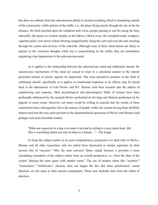 this does not subtract from the subconscious ability to record everything which is transpiring outside
of the consciously visible picture of the traffic, i.e., the plane flying noisily through the sky in the far
distance, the birds perched upon the telephone pole wires, people passing to and fro along the busy
sidewalks, the pastry on window display at the bakery a block away, the crumpled candy wrappers,
cigarette packs, torn movie tickets blowing insignificantly along the curb and even the ants crawling
through the cracks and crevices of the sidewalk. Although none of these observations are likely to
register in the conscious thoughts while one is concentrating on the traffic, they are nonetheless
registering clear impressions in the subconscious mind.
As it applies to the relationship between the subconscious mind and subliminal stimuli, the
unconscious mechanisms of the mind are caused to react in a calculated manner to the stimuli
presented instead of merely register its impression. The most persuasive pioneers in the field of
subliminal stimuli, specifically as it applies to conditioned responses to its effects, may be traced
back to the laboratories of Ivan Pavlov and B.F. Skinner with their research into the subject of
conditioning and response. Most psychological and physiological fields of science have been
profoundly influenced by the research Pavlov performed on his dogs and Skinner performed on his
pigeons to some extent. However, not many would be willing to concede that the results of those
experiments have subsequently led to the masses of people within the system having been skillfully
maneuvered into the very same position as the aforementioned specimens of Pavlov and Skinner (and
perhaps with more favorable results).
"What one cannot do to a dog is to make it salivate by telling it a story about food. 143
This is something which can only be done to a human…" - The Image
To keep the subject matter in its most comprehensive perspective we shall refer to Pavlov,
Skinner and all other researchers who are and/or have functioned in similar capacities by their
ancient title of "sorcerer." Why the term sorcerer? Quite simply because it provides a more
elucidating conception of the subject matter from an overall perspective, i.e., from the slant of the
system "playing the same game with another name." The use of modern terms like “scientist,”
“researchers,” “technicians,” etcetera, does not negate the fact that these practitioners’ actual
functions are the same as their ancient counterparts. These new methods stem from the oldest of
practices.
5
 