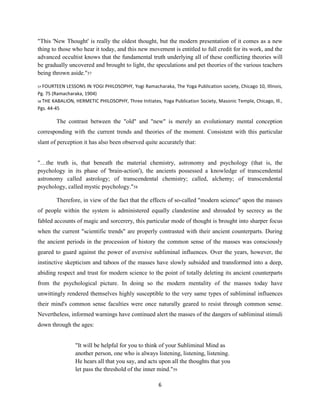 "This 'New Thought' is really the oldest thought, but the modern presentation of it comes as a new
thing to those who hear it today, and this new movement is entitled to full credit for its work, and the
advanced occultist knows that the fundamental truth underlying all of these conflicting theories will
be gradually uncovered and brought to light, the speculations and pet theories of the various teachers
being thrown aside."57
57 FOURTEEN LESSONS IN YOGI PHILOSOPHY, Yogi Ramacharaka, The Yoga Publication society, Chicago 10, Illinois,
Pg. 75 (Ramacharaka, 1904)
58 THE KABALION, HERMETIC PHILOSOPHY, Three Initiates, Yoga Publication Society, Masonic Temple, Chicago, Ill.,
Pgs. 44-45
The contrast between the "old" and "new" is merely an evolutionary mental conception
corresponding with the current trends and theories of the moment. Consistent with this particular
slant of perception it has also been observed quite accurately that:
"…the truth is, that beneath the material chemistry, astronomy and psychology (that is, the
psychology in its phase of 'brain-action'), the ancients possessed a knowledge of transcendental
astronomy called astrology; of transcendental chemistry; called, alchemy; of transcendental
psychology, called mystic psychology."58
Therefore, in view of the fact that the effects of so-called "modern science" upon the masses
of people within the system is administered equally clandestine and shrouded by secrecy as the
fabled accounts of magic and sorcerery, this particular mode of thought is brought into sharper focus
when the current "scientific trends" are properly contrasted with their ancient counterparts. During
the ancient periods in the procession of history the common sense of the masses was consciously
geared to guard against the power of aversive subliminal influences. Over the years, however, the
instinctive skepticism and taboos of the masses have slowly subsided and transformed into a deep,
abiding respect and trust for modern science to the point of totally deleting its ancient counterparts
from the psychological picture. In doing so the modern mentality of the masses today have
unwittingly rendered themselves highly susceptible to the very same types of subliminal influences
their mind's common sense faculties were once naturally geared to resist through common sense.
Nevertheless, informed warnings have continued alert the masses of the dangers of subliminal stimuli
down through the ages:
"It will be helpful for you to think of your Subliminal Mind as
another person, one who is always listening, listening, listening.
He hears all that you say, and acts upon all the thoughts that you
let pass the threshold of the inner mind."59
6
 