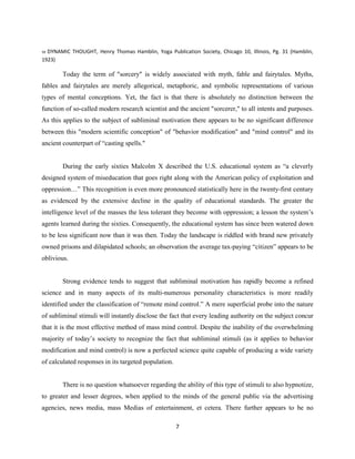 59 DYNAMIC THOUGHT, Henry Thomas Hamblin, Yoga Publication Society, Chicago 10, Illinois, Pg. 31 (Hamblin,
1923)
Today the term of "sorcery" is widely associated with myth, fable and fairytales. Myths,
fables and fairytales are merely allegorical, metaphoric, and symbolic representations of various
types of mental conceptions. Yet, the fact is that there is absolutely no distinction between the
function of so-called modern research scientist and the ancient "sorcerer," to all intents and purposes.
As this applies to the subject of subliminal motivation there appears to be no significant difference
between this "modern scientific conception" of "behavior modification" and "mind control" and its
ancient counterpart of “casting spells."
During the early sixties Malcolm X described the U.S. educational system as “a cleverly
designed system of miseducation that goes right along with the American policy of exploitation and
oppression…” This recognition is even more pronounced statistically here in the twenty-first century
as evidenced by the extensive decline in the quality of educational standards. The greater the
intelligence level of the masses the less tolerant they become with oppression; a lesson the system’s
agents learned during the sixties. Consequently, the educational system has since been watered down
to be less significant now than it was then. Today the landscape is riddled with brand new privately
owned prisons and dilapidated schools; an observation the average tax-paying “citizen” appears to be
oblivious.
Strong evidence tends to suggest that subliminal motivation has rapidly become a refined
science and in many aspects of its multi-numerous personality characteristics is more readily
identified under the classification of “remote mind control.” A mere superficial probe into the nature
of subliminal stimuli will instantly disclose the fact that every leading authority on the subject concur
that it is the most effective method of mass mind control. Despite the inability of the overwhelming
majority of today’s society to recognize the fact that subliminal stimuli (as it applies to behavior
modification and mind control) is now a perfected science quite capable of producing a wide variety
of calculated responses in its targeted population.
There is no question whatsoever regarding the ability of this type of stimuli to also hypnotize,
to greater and lesser degrees, when applied to the minds of the general public via the advertising
agencies, news media, mass Medias of entertainment, et cetera. There further appears to be no
7
 