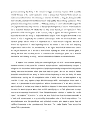 question concerning the ability of this stimulus to trigger unconscious reactions which extend far
beyond the range of the victim’s conscious ability to connect their "reactions" to the unseen and
hidden source of motivation. It is interesting to note that Dr. Martin L. King, Jr., during one of his
many speeches, referred to the mind manipulators employed by the advertising agencies as: “those
gentlemen of massive persuasive ability …” Although, one may be somewhat inclined to suspect that
Dr. King himself was not fully conscious of the deep penetrating extent of his own observation in the
era he made that statement. Or whether he was fully aware then of just how "persuasive" "those
gentlemen" would someday prove to be. However, today it appears that "those gentlemen" have
precisionly mastered the ability to shape and form the deepest rooted thoughts in the minds of the
masses. In order to properly lay the foundation for this subject matter it is necessary to take a brief
historical glimpse into the nature of its origin (from the so-called "modern viewpoint"). Malcolm X
stressed the significance of "checking history" to find the answers to some of the most perplexing
enigmas which tend to affect our present reality. In this regard the notion of "remote mind control"
did not just materialize out of thin air no more so than anything else within this present sphere of
activity. On that note we shall proceed to commence our chronological probe, or as Malcolm
described it, "the checking of history," into the nature and development of subliminal stimuli.
It appears that sometime during the chronological year of 1956 a neo-sorcerer operating
under the influence of Pavlovian and Skinnerian thought devised a crafty methodology designed to
manipulate the unconscious behavior patterns of people by means of planting subliminal suggestions
directly into their unconscious minds past their conscious guard. He was an American Market
Researcher named Jim Vicary. It may be further enlightening to keep in mind that during this period
television was a novelty, the full manipulative effects of which had not yet been explored. In any
event Mr. Vicary’s story appears to begin when he arranged with a motion picture theater owner to
conduct an experiment on the viewing audience without their awareness of it. Mr. Vicary installed a
special projector of his own in the theater in addition to the projector showing the featured film while
the main film was in progress. Vicary then used his special projector to flash split second messages
onto the screen showing the main film. These flashes of message consisted of phrases like “eat ice
cream,” “eat popcorn,” “drink coke,” et cetera, and were flashed onto the screen either too quickly or
of such weak intensity as not to be perceived by the conscious mind of the viewing audience. Even
when individuals were forewarned that such subliminal messages were about to appear they still
could not be detected by the conscious mind. One paper, The London Sunday Times reported the
result of this experiment as:
8
 