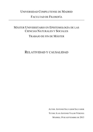 UNIVERSIDAD COMPLUTENSE DE MADRID
FACULTAD DE FILOSOFÍA
MÁSTER UNIVERSITARIO EN EPISTEMOLOGÍA DE LAS
CIENCIAS NATURALES Y SOCIALES
TRABAJO DE FIN DE MÁSTER
RELATIVIDAD Y CAUSALIDAD
AUTOR: ANTONIO SALVADOR SALVADOR
TUTOR: JUAN ANTONIO VALOR YÉBENES
MADRID, 19 DE SEPTIEMBRE DE 2013
 