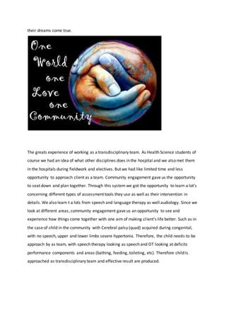 their dreams come true.
The greats experience of working as a transdisciplinary team. As Health Science students of
course we had an idea of what other disciplines does in the hospital and we also met them
in the hospitals during fieldwork and electives. But we had like limited time and less
opportunity to approach client as a team. Community engagement gave us the opportunity
to seat down and plan together. Through this system we got the opportunity to learn a lot’s
concerning different types of assessment tools they use as well as their intervention in
details. We also learn t a lots from speech and language therapy as well audiology. Since we
look at different areas, community engagement gave us an opportunity to see and
experience how things come together with one aim of making client’s life better. Such as in
the case of child in the community with Cerebral palsy (quad) acquired during congenital,
with no speech, upper and lower limbs severe hypertonia. Therefore, the child needs to be
approach by as team, with speech therapy looking as speech and OT looking at deficits
performance components and areas (bathing, feeding, toileting, etc). Therefore child is
approached as transdisciplinary team and effective result are produced.
 