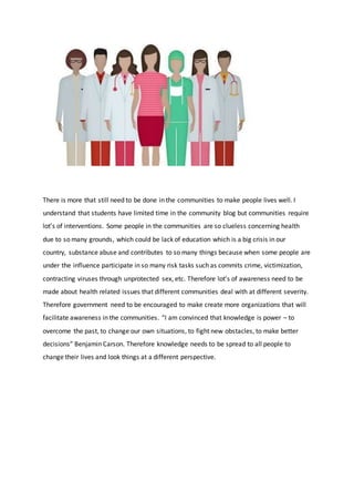 There is more that still need to be done in the communities to make people lives well. I
understand that students have limited time in the community blog but communities require
lot’s of interventions. Some people in the communities are so clueless concerning health
due to so many grounds, which could be lack of education which is a big crisis in our
country, substance abuse and contributes to so many things because when some people are
under the influence participate in so many risk tasks such as commits crime, victimization,
contracting viruses through unprotected sex, etc. Therefore lot’s of awareness need to be
made about health related issues that different communities deal with at different severity.
Therefore government need to be encouraged to make create more organizations that will
facilitate awareness in the communities. “I am convinced that knowledge is power – to
overcome the past, to change our own situations, to fight new obstacles, to make better
decisions” Benjamin Carson. Therefore knowledge needs to be spread to all people to
change their lives and look things at a different perspective.
 