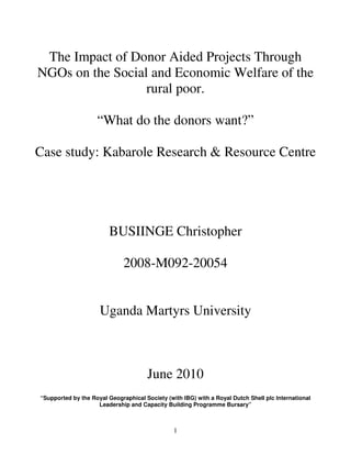 1
The Impact of Donor Aided Projects Through
NGOs on the Social and Economic Welfare of the
rural poor.
“What do the donors want?”
Case study: Kabarole Research & Resource Centre
BUSIINGE Christopher
2008-M092-20054
Uganda Martyrs University
June 2010
“Supported by the Royal Geographical Society (with IBG) with a Royal Dutch Shell plc International
Leadership and Capacity Building Programme Bursary”
 