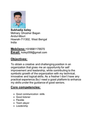 Subhadip koley
Mohiary Ghosher Bagan
Andul-Mouri
Howrah-711302, West Bengal
India
Mobileno:+918981178570
Email: koley059@gmail.com
Objectives:
To obtain a creative and challenging position in an
organization that gives me an opportunity for self
improvement and leadership, while contributing to the
symbolic growth of the organization with my technical,
innovative and logical skills. As a fresher I don’t have any
practical experience.So,I need a good platform to enhance
my skills under the guidance of good seniors.
Core competencies:
 Good communication skills
 Good listener
 Flexible
 Team player
 Leadership
 