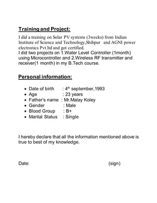Training and Project:
I did a training on Solar PV systems (3weeks) from Indian
Institute of Science and Technology,Shibpur and AGNI power
electronics Pvt.ltd and got certified.
I did two projects on 1.Water Level Controller (1month)
using Microcontroller and 2.Wireless RF transmitter and
receiver(1 month) in my B.Tech course.
Personal information:
 Date of birth : 4th
september,1993
 Age : 23 years
 Father’s name : Mr.Malay Koley
 Gender : Male
 Blood Group : B+
 Marital Status : Single
I hereby declare that all the information mentioned above is
true to best of my knowledge.
Date: (sign)
 