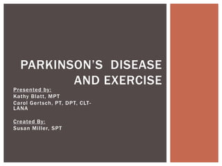 Presented by:
Kathy Blatt, MPT
Carol Gertsch, PT, DPT, CLT-
LANA
Created By:
Susan Miller, SPT
PARKINSON’S DISEASE
AND EXERCISE
 