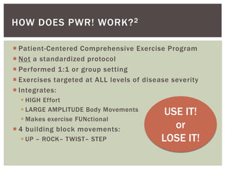  Patient-Centered Comprehensive Exercise Program
 Not a standardized protocol
 Performed 1:1 or group setting
 Exercises targeted at ALL levels of disease severity
 Integrates:
 HIGH Effort
 LARGE AMPLITUDE Body Movements
 Makes exercise FUNctional
 4 building block movements:
 UP – ROCK– TWIST– STEP
HOW DOES PWR! WORK?2
USE IT!
or
LOSE IT!
 