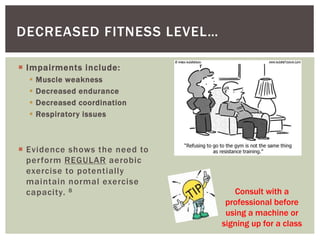  Impairments include:
 Muscle weakness
 Decreased endurance
 Decreased coordination
 Respiratory issues
 Evidence shows the need to
perform REGULAR aerobic
exercise to potentially
maintain normal exercise
capacity. 8
DECREASED FITNESS LEVEL…
Consult with a
professional before
using a machine or
signing up for a class
 