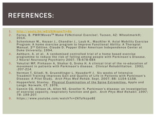 1. http://youtu.be/wElz9jNrqns?t=6s
2. Farley, B. PWR!MovesTM Make FUNctional Exercise!. Tucson, AZ: Wheatmark®;
2014.
3. Schenkman M., Keysor J., Chandler J., Laub K., MacAller H. Axial Mobility Exercise
Program: A home exercise program to Improve Functional Ability: A Therapist
Manual. 2nd Edition. Claude D. Pepper Older American Independence Center at
Duke University; 1994.
4. Ashburn, A. et al. A randomised controlled trial of a home based exercise
programme to reduce the risk of falling among people with Parkinson’s Disease.
J Neural Neurosurg Psychiatry 2007; 78:678-684
5. Yekutiel MP, Pinhasov A, Shahar G, Sroka H. A clinical trial of the re-education of
movement in patients with Parkinson's disease. Clinical Rehabilitation. 1991;
:207-214.
6. Herman T, Giladi, N, Gruendlinger L, Hausdorff J. Six weeks of Intensive
Treadmill Training Improves Gait and Quality of Life in Patients with Parkinson’s
Disease: A Pilot Study. Arch Phys Med Rehab. Sept. 2007; 88: 1154-1158.
7. Hoppenfeld, Stanley. Physical Examination of the Spine Extremities . Apple and
Lange: Norwalk, CT; 1976.
8. Cannin CG, Allison JA, Allen NE, Groeller H. Parkinson’s disease: an investigation
of exercise capacity, respiratory function and gait. Arch Phys Med Rehabil. 1997;
78: 199-207.
9. https://www.youtube.com/watch?v=ZKTufkzpo8E
REFERENCES:
 