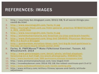 1. http://courtney-bci.blogspot.com/2013/08/5-of-worst-things-you-
could-do.html
2. http://www.neurology24.com/facts/4.jpg
3. http://murtagh.fhost.com.au/html/general_practice/978007013459
1_001_ch33.htm
4. http://www.neurology24.com/facts/4.jpg
5. http://alchemymartialarts.net/brazilian-jiu-jitsu-and-brain-health/
6. http://www.thehappymd.com/blog/bid/284600/Physician-Wellness-
Why-It-s-Such-a-Struggle
7. http://gambarbbm.mytattoo-ideas.com/lsvt-big-&-loud-parkinson's-
therapy-at-touro-neuro-rehab-center.html
8. Farley, B. PWR!MovesTM Make FUNctional Exercise!. Tucson, AZ:
Wheatmark®; 2014
9. http://www.gettyimages.com/detail/photo/skilled-elephant-
balancing-on-a-ball-high-res-stock-photography/456501701
10. http://www.bendomd.com/986-parkinsons-disease-symptoms.html
11. http://www.animationplayhouse.com/new/dogs2.html
12. http://txcowboydancer.com/2014/05/18/the-reboot-continues-part-3-of-3/
13. http://www.walkaboutflintshire.com/nordic-walking.php
14. http://www.military.com/military-fitness/spouse-and-family/attitude-
adjustment
REFERENCES: IMAGES
 