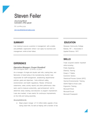 Steven Feiler
1615 Long Street
Lancaster, Ohio 43130
M 7 40 689 5259
stevenc.feiler605@yahoo.com
SUMMARY
I am looking to secure a position in management with a stable
and profitable organization where I can apply my business and
management skills to their fullest.
EDUCATION
Genesee Community College
Batavia, NY — Associates in
Applied Science, 1977
EXPERIENCE
Operation Manager, Cooper Standard
New Lexington, Ohio — 5/2004 - 10/2011
As a manager of single and double wall mills, coating lines, and
fabrication of steel tubing in the manufacturing facility I was
responsible for staff management, establishing departmental
policies, goals and objectives. I also enforced safety,
environmental and health regulations. Review of financial
statements, sales, activity reports and other performance data
were used to measure productivity, goal achievement and to
determine areas needing cost reduction or program improvement.
I was also involved in lean events for continuous improvements
on the mills and tubing assembly.
Accomplishments
● Major project manger of 1.5 million dollar upgrade of two
tubing steel mills. As well as helping with a transfer of two
SKILLS
I have acquired several important
skills including:
Public Speaking
Diversity Training
Covey’s 7 Habits
Customer Service
Statistical Process Control (SPC)
Hazmat Environmental Training
OSHA Right to Know Laws
Ergonomic Training
Microsoft Word
Microsoft Excel
Microsoft Powerpoint
 