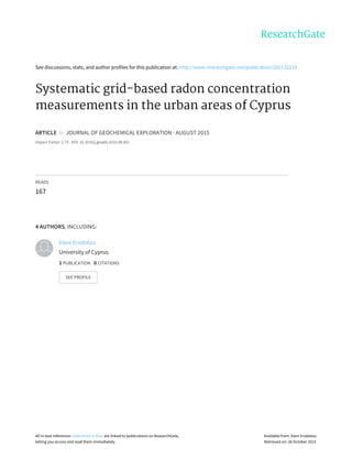 See	discussions,	stats,	and	author	profiles	for	this	publication	at:	http://www.researchgate.net/publication/281132223
Systematic	grid-based	radon	concentration
measurements	in	the	urban	areas	of	Cyprus
ARTICLE		in		JOURNAL	OF	GEOCHEMICAL	EXPLORATION	·	AUGUST	2015
Impact	Factor:	2.75	·	DOI:	10.1016/j.gexplo.2015.08.001
READS
167
4	AUTHORS,	INCLUDING:
Eleni	Erodotou
University	of	Cyprus
1	PUBLICATION			0	CITATIONS			
SEE	PROFILE
All	in-text	references	underlined	in	blue	are	linked	to	publications	on	ResearchGate,
letting	you	access	and	read	them	immediately.
Available	from:	Eleni	Erodotou
Retrieved	on:	26	October	2015
 