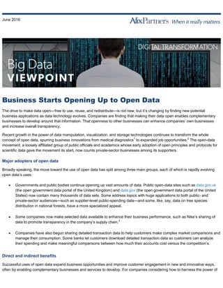 June 2016
Business Starts Opening Up to Open Data
The drive to make data open—free to use, reuse, and redistribute—is not new, but it’s changing by finding new potential
business applications as data technology evolves. Companies are finding that making their data open enables complementary
businesses to develop around that information. That openness to other businesses can enhance companies’ own businesses
and increase overall transparency.
Recent growth in the power of data manipulation, visualization, and storage technologies continues to transform the whole
concept of open data, spurring business innovations from medical diagnostics1
to expanded job opportunities.2
The open-data
movement, a loosely affiliated group of public officials and academics whose early adoption of open principles and protocols for
scientific data gave the movement its start, now counts private-sector businesses among its supporters.
Major adopters of open data
Broadly speaking, the move toward the use of open data has split among three main groups, each of which is rapidly evolving
open data’s uses.
 Governments and public bodies continue opening up vast amounts of data. Public open-data sites such as data.gov.uk
(the open government data portal of the United Kingdom) and data.gov (the open government data portal of the United
States) now contain many thousands of data sets. Some address topics with huge applications to both public- and
private-sector audiences—such as supplier-level public-spending data—and some, like, say, data on tree species
distribution in national forests, have a more specialized appeal.
 Some companies now make selected data available to enhance their business performance, such as Nike’s sharing of
data to promote transparency in the company’s supply chain.3
 Companies have also begun sharing detailed transaction data to help customers make complex market comparisons and
manage their consumption. Some banks let customers download detailed transaction data so customers can analyze
their spending and make meaningful comparisons between how much their accounts cost versus the competition’s.
Direct and indirect benefits
Successful uses of open data expand business opportunities and improve customer engagement in new and innovative ways,
often by enabling complementary businesses and services to develop. For companies considering how to harness the power of
 
