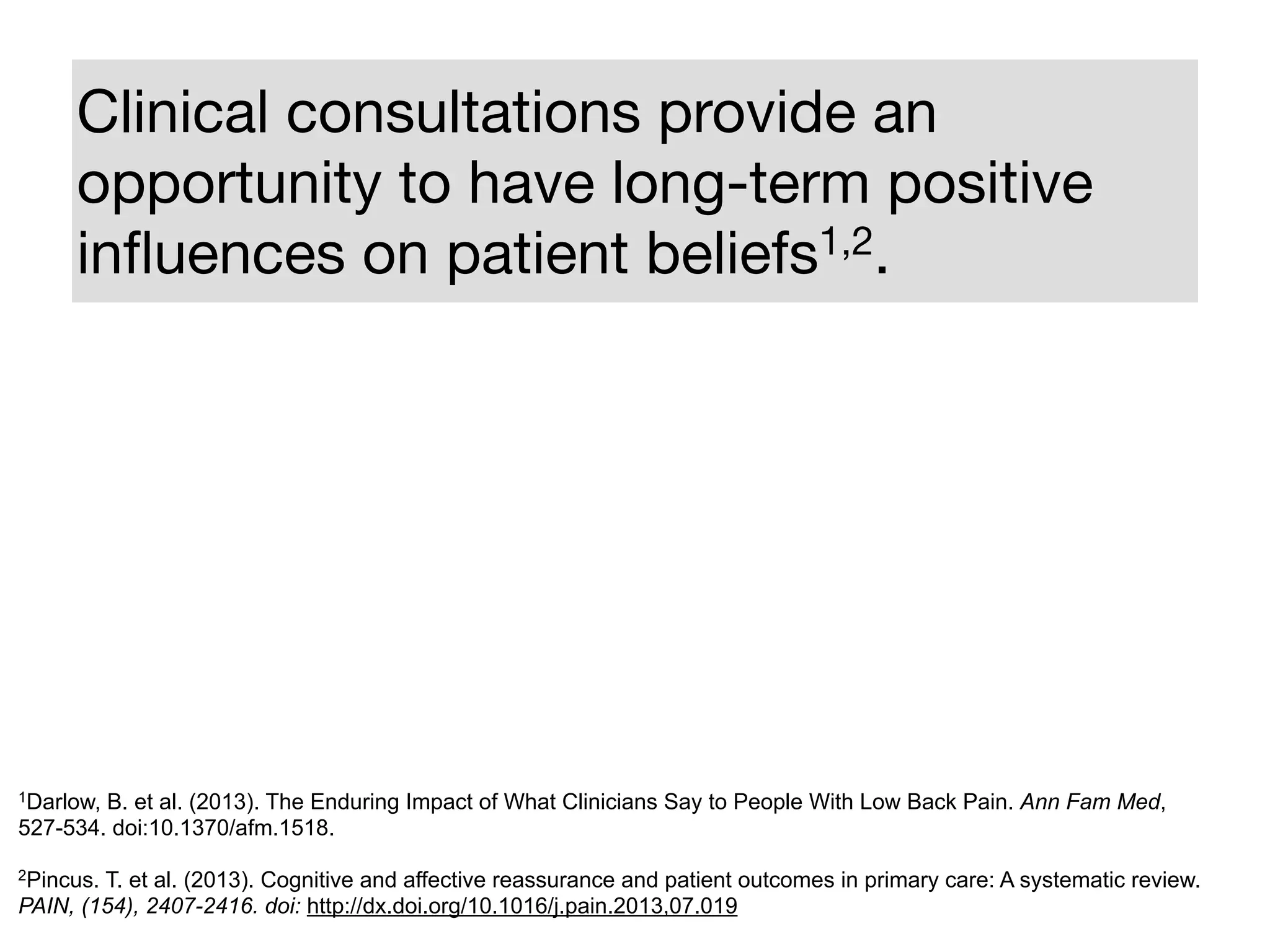 Clinical consultations provide an
opportunity to have long-term positive
inﬂuences on patient beliefs1,2.
1Darlow, B. et al. (2013). The Enduring Impact of What Clinicians Say to People With Low Back Pain. Ann Fam Med,
527-534. doi:10.1370/afm.1518.
!
2Pincus. T. et al. (2013). Cognitive and affective reassurance and patient outcomes in primary care: A systematic review.
PAIN, (154), 2407-2416. doi: http://dx.doi.org/10.1016/j.pain.2013,07.019
 