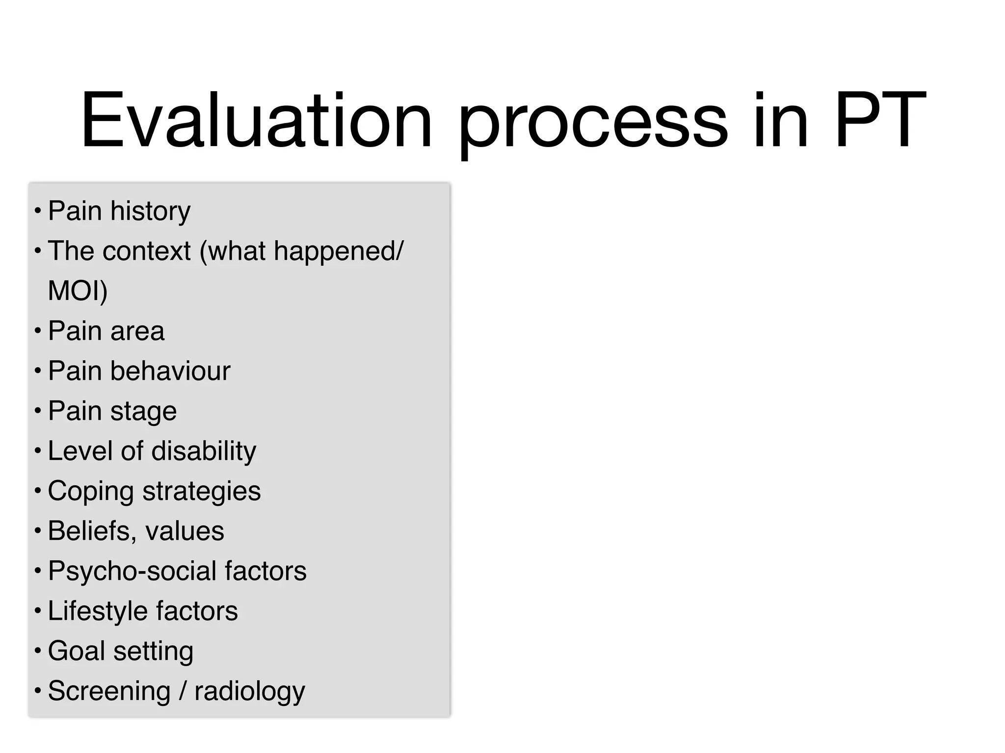 Evaluation process in PT
• Pain history!
• The context (what happened/
MOI)!
• Pain area!
• Pain behaviour!
• Pain stage!
• Level of disability!
• Coping strategies!
• Beliefs, values!
• Psycho-social factors!
• Lifestyle factors!
• Goal setting!
• Screening / radiology!
 