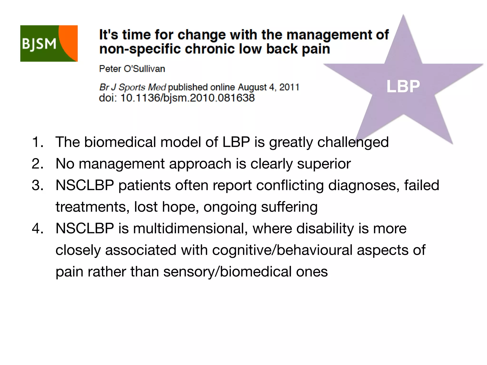 LBP
1. The biomedical model of LBP is greatly challenged
2. No management approach is clearly superior
3. NSCLBP patients often report conﬂicting diagnoses, failed
treatments, lost hope, ongoing suﬀering
4. NSCLBP is multidimensional, where disability is more
closely associated with cognitive/behavioural aspects of
pain rather than sensory/biomedical ones
 