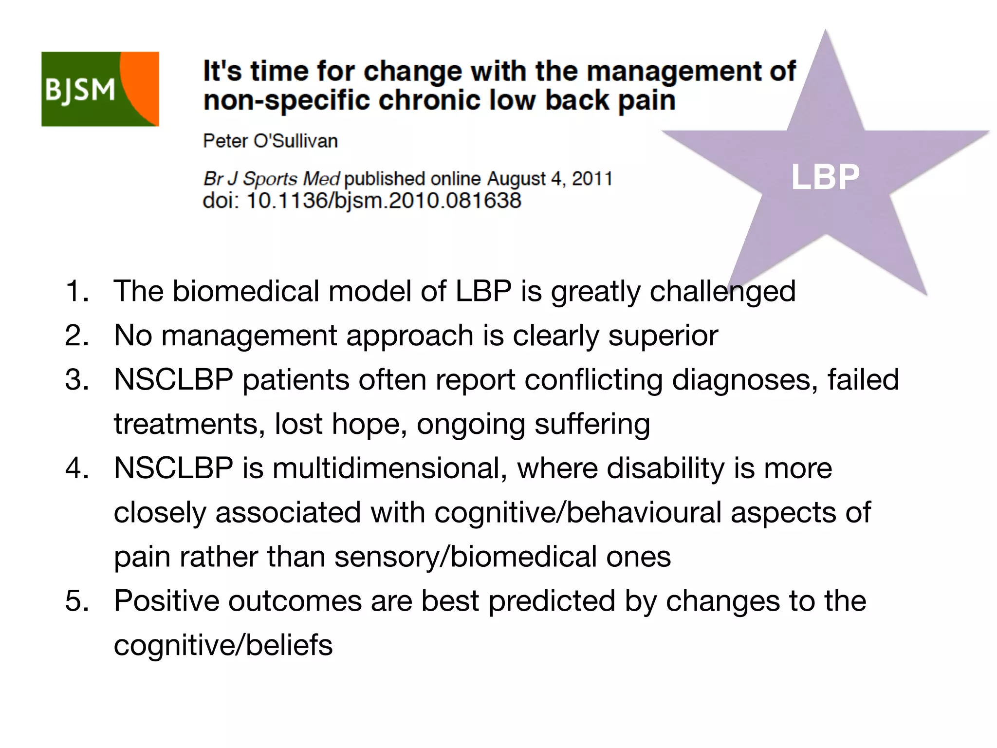 LBP
1. The biomedical model of LBP is greatly challenged
2. No management approach is clearly superior
3. NSCLBP patients often report conﬂicting diagnoses, failed
treatments, lost hope, ongoing suﬀering
4. NSCLBP is multidimensional, where disability is more
closely associated with cognitive/behavioural aspects of
pain rather than sensory/biomedical ones
5. Positive outcomes are best predicted by changes to the
cognitive/beliefs
 