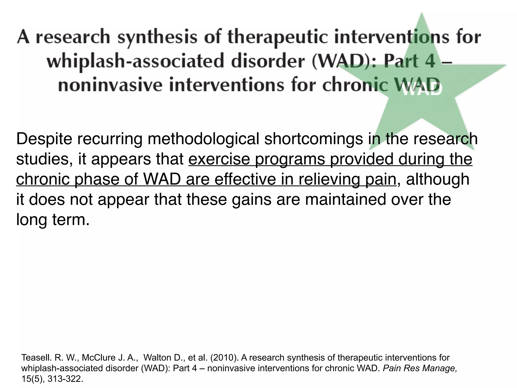 WAD
Despite recurring methodological shortcomings in the research
studies, it appears that exercise programs provided during the
chronic phase of WAD are effective in relieving pain, although
it does not appear that these gains are maintained over the
long term.
Teasell. R. W., McClure J. A., Walton D., et al. (2010). A research synthesis of therapeutic interventions for
whiplash-associated disorder (WAD): Part 4 – noninvasive interventions for chronic WAD. Pain Res Manage,
15(5), 313-322.
 