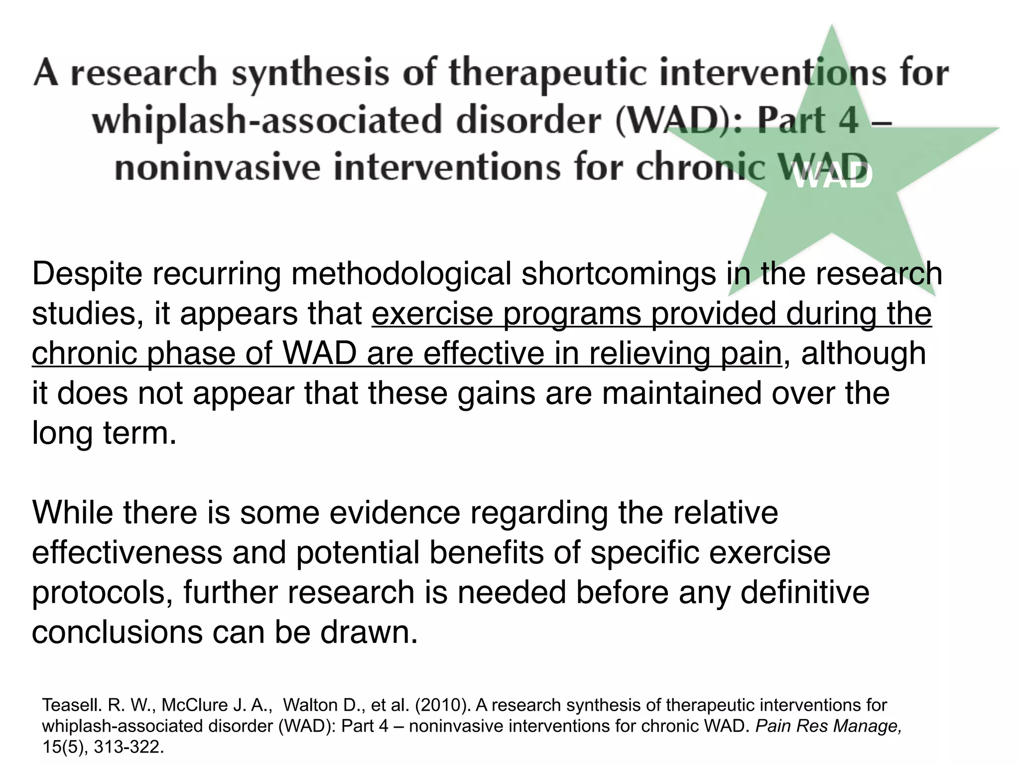 WAD
Despite recurring methodological shortcomings in the research
studies, it appears that exercise programs provided during the
chronic phase of WAD are effective in relieving pain, although
it does not appear that these gains are maintained over the
long term.
While there is some evidence regarding the relative
effectiveness and potential beneﬁts of speciﬁc exercise
protocols, further research is needed before any deﬁnitive
conclusions can be drawn.
Teasell. R. W., McClure J. A., Walton D., et al. (2010). A research synthesis of therapeutic interventions for
whiplash-associated disorder (WAD): Part 4 – noninvasive interventions for chronic WAD. Pain Res Manage,
15(5), 313-322.
 