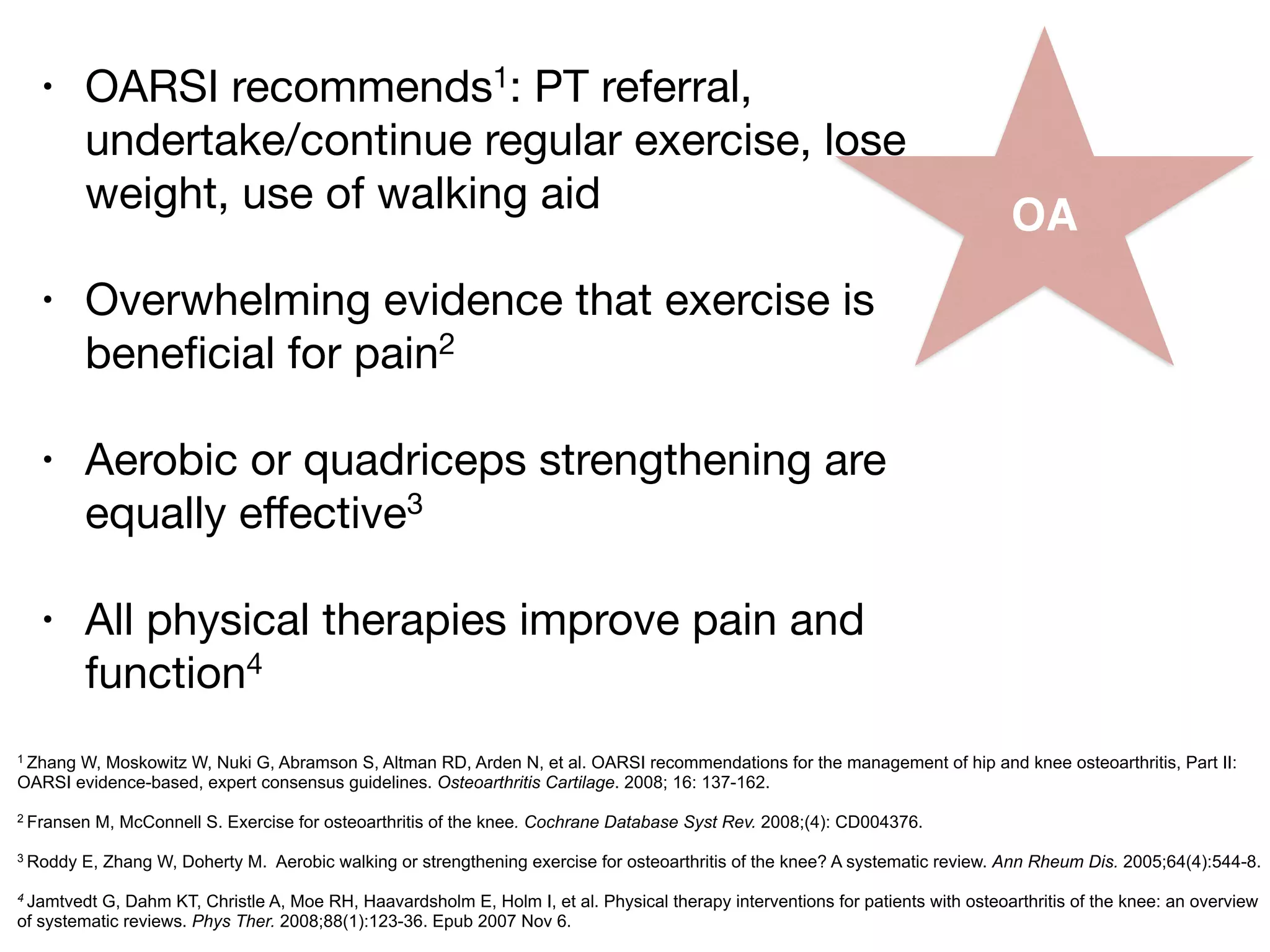 OA
• OARSI recommends1: PT referral,
undertake/continue regular exercise, lose
weight, use of walking aid

!
• Overwhelming evidence that exercise is
beneﬁcial for pain2

!
• Aerobic or quadriceps strengthening are
equally eﬀective3

!
• All physical therapies improve pain and
function4
1 Zhang W, Moskowitz W, Nuki G, Abramson S, Altman RD, Arden N, et al. OARSI recommendations for the management of hip and knee osteoarthritis, Part II:
OARSI evidence-based, expert consensus guidelines. Osteoarthritis Cartilage. 2008; 16: 137-162.
!2 Fransen M, McConnell S. Exercise for osteoarthritis of the knee. Cochrane Database Syst Rev. 2008;(4): CD004376.
!3 Roddy E, Zhang W, Doherty M. Aerobic walking or strengthening exercise for osteoarthritis of the knee? A systematic review. Ann Rheum Dis. 2005;64(4):544-8.
!4 Jamtvedt G, Dahm KT, Christle A, Moe RH, Haavardsholm E, Holm I, et al. Physical therapy interventions for patients with osteoarthritis of the knee: an overview
of systematic reviews. Phys Ther. 2008;88(1):123-36. Epub 2007 Nov 6.
 