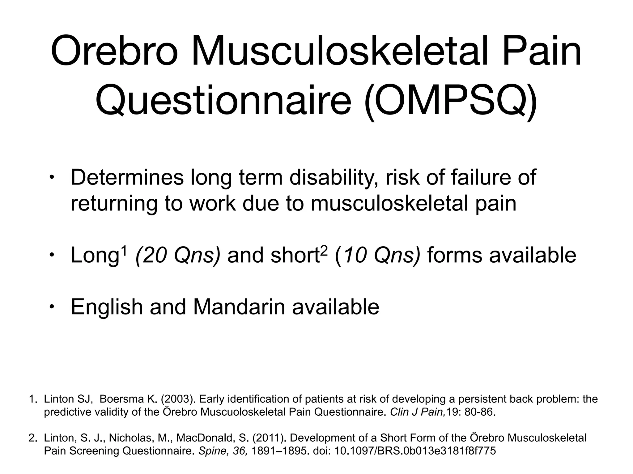 Orebro Musculoskeletal Pain
Questionnaire (OMPSQ)
• Determines long term disability, risk of failure of
returning to work due to musculoskeletal pain
• Long1 (20 Qns) and short2 (10 Qns) forms available
• English and Mandarin available
1. Linton SJ, Boersma K. (2003). Early identification of patients at risk of developing a persistent back problem: the
predictive validity of the Örebro Muscuoloskeletal Pain Questionnaire. Clin J Pain,19: 80-86.
!
2. Linton, S. J., Nicholas, M., MacDonald, S. (2011). Development of a Short Form of the Örebro Musculoskeletal
Pain Screening Questionnaire. Spine, 36, 1891–1895. doi: 10.1097/BRS.0b013e3181f8f775
 