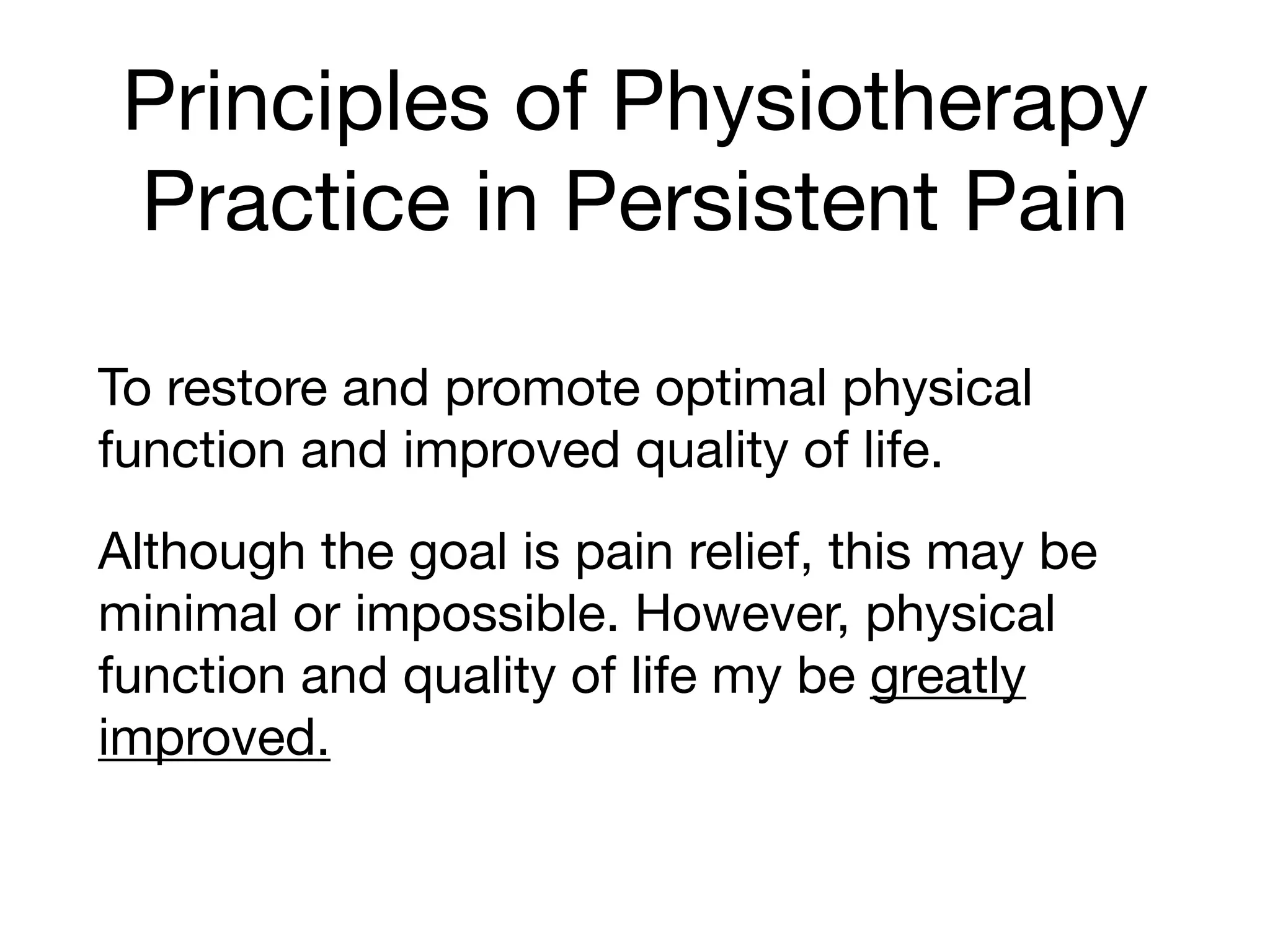 Principles of Physiotherapy
Practice in Persistent Pain
To restore and promote optimal physical
function and improved quality of life.

Although the goal is pain relief, this may be
minimal or impossible. However, physical
function and quality of life my be greatly
improved.
 