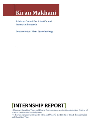 Kiran Makhani
PakistanCouncil for Scientific and
Industrial Research
Department of Plant Biotechnology
[INTERNSHIP REPORT]
- Effects of Bleaching Time and Bleach Concentrations on the Contamination Control of
In Vitro Germination on Loki seeds
-To Grow Solanum Surattense In Vitro and Observe the Effects of Bleach Concentration
and Bleaching Time
 