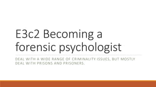 E3c2 Becoming a
forensic psychologist
DEAL WITH A WIDE RANGE OF CRIMINALITY ISSUES, BUT MOSTLY
DEAL WITH PRISONS AND PRISONERS.
 