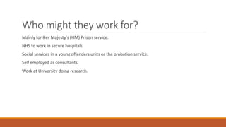 Who might they work for?
Mainly for Her Majesty's (HM) Prison service.
NHS to work in secure hospitals.
Social services in a young offenders units or the probation service.
Self employed as consultants.
Work at University doing research.
 