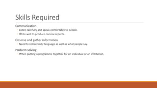 Skills Required
Communication
◦ Listen carefully and speak comfortably to people.
◦ Write well to produce concise reports.
Observe and gather information
◦ Need to notice body language as well as what people say.
Problem solving
◦ When putting a programme together for an individual or an institution.
 