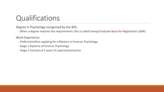 Qualifications
Degree in Psychology recognised by the BPS.
◦ When a degree matches the requirements, this is called having Graduate Basis for Registration (GBR)
Work Experience
◦ Preferred before applying for a Masters in Forensic Psychology.
◦ Stage 1 Diploma of Forensic Psychology
◦ Stage 2 Consists of 2 years of supervised practice
 