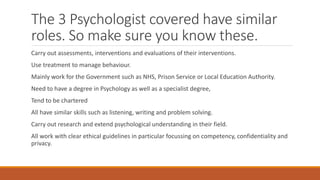 The 3 Psychologist covered have similar
roles. So make sure you know these.
Carry out assessments, interventions and evaluations of their interventions.
Use treatment to manage behaviour.
Mainly work for the Government such as NHS, Prison Service or Local Education Authority.
Need to have a degree in Psychology as well as a specialist degree,
Tend to be chartered
All have similar skills such as listening, writing and problem solving.
Carry out research and extend psychological understanding in their field.
All work with clear ethical guidelines in particular focussing on competency, confidentiality and
privacy.
 