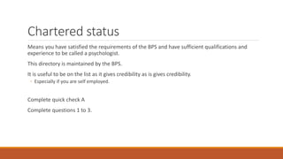 Chartered status
Means you have satisfied the requirements of the BPS and have sufficient qualifications and
experience to be called a psychologist.
This directory is maintained by the BPS.
It is useful to be on the list as it gives credibility as is gives credibility.
◦ Especially if you are self employed.
Complete quick check A
Complete questions 1 to 3.
 