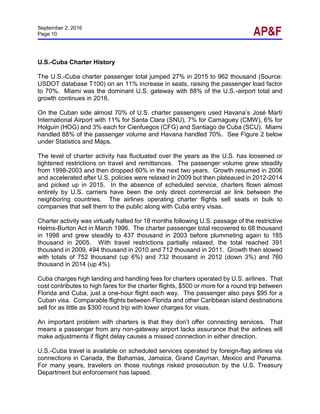 September 2, 2016
Page 10
U.S.-Cuba Charter History
The U.S.-Cuba charter passenger total jumped 27% in 2015 to 962 thousand (Source:
USDOT database T100) on an 11% increase in seats, raising the passenger load factor
to 70%. Miami was the dominant U.S. gateway with 88% of the U.S.-airport total and
growth continues in 2016.
On the Cuban side almost 70% of U.S. charter passengers used Havana’s José Martí
International Airport with 11% for Santa Clara (SNU), 7% for Camaguey (CMW), 6% for
Holguin (HOG) and 3% each for Cienfuegos (CFG) and Santiago de Cuba (SCU). Miami
handled 88% of the passenger volume and Havana handled 70%. See Figure 2 below
under Statistics and Maps.
The level of charter activity has fluctuated over the years as the U.S. has loosened or
tightened restrictions on travel and remittances. The passenger volume grew steadily
from 1998-2003 and then dropped 60% in the next two years. Growth resumed in 2006
and accelerated after U.S. policies were relaxed in 2009 but then plateaued in 2012-2014
and picked up in 2015. In the absence of scheduled service, charters flown almost
entirely by U.S. carriers have been the only direct commercial air link between the
neighboring countries. The airlines operating charter flights sell seats in bulk to
companies that sell them to the public along with Cuba entry visas.
Charter activity was virtually halted for 18 months following U.S. passage of the restrictive
Helms-Burton Act in March 1996. The charter passenger total recovered to 68 thousand
in 1998 and grew steadily to 437 thousand in 2003 before plummeting again to 185
thousand in 2005. With travel restrictions partially relaxed, the total reached 391
thousand in 2009, 494 thousand in 2010 and 712 thousand in 2011. Growth then slowed
with totals of 752 thousand (up 6%) and 732 thousand in 2012 (down 3%) and 760
thousand in 2014 (up 4%).
Cuba charges high landing and handling fees for charters operated by U.S. airlines. That
cost contributes to high fares for the charter flights, $500 or more for a round trip between
Florida and Cuba, just a one-hour flight each way. The passenger also pays $95 for a
Cuban visa. Comparable flights between Florida and other Caribbean island destinations
sell for as little as $300 round trip with lower charges for visas.
An important problem with charters is that they don’t offer connecting services. That
means a passenger from any non-gateway airport lacks assurance that the airlines will
make adjustments if flight delay causes a missed connection in either direction.
U.S.-Cuba travel is available on scheduled services operated by foreign-flag airlines via
connections in Canada, the Bahamas, Jamaica, Grand Cayman, Mexico and Panama.
For many years, travelers on those routings risked prosecution by the U.S. Treasury
Department but enforcement has lapsed.
 