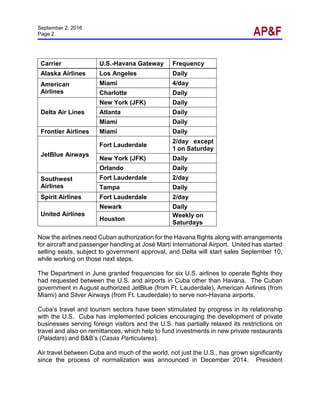 September 2, 2016
Page 2
Carrier U.S.-Havana Gateway Frequency
Alaska Airlines Los Angeles Daily
American
Airlines
Miami 4/day
Charlotte Daily
Delta Air Lines
New York (JFK) Daily
Atlanta Daily
Miami Daily
Frontier Airlines Miami Daily
JetBlue Airways
Fort Lauderdale
2/day except
1 on Saturday
New York (JFK) Daily
Orlando Daily
Southwest
Airlines
Fort Lauderdale 2/day
Tampa Daily
Spirit Airlines Fort Lauderdale 2/day
United Airlines
Newark Daily
Houston
Weekly on
Saturdays
Now the airlines need Cuban authorization for the Havana flights along with arrangements
for aircraft and passenger handling at José Martí International Airport. United has started
selling seats, subject to government approval, and Delta will start sales September 10,
while working on those next steps.
The Department in June granted frequencies for six U.S. airlines to operate flights they
had requested between the U.S. and airports in Cuba other than Havana. The Cuban
government in August authorized JetBlue (from Ft. Lauderdale), American Airlines (from
Miami) and Silver Airways (from Ft. Lauderdale) to serve non-Havana airports.
Cuba’s travel and tourism sectors have been stimulated by progress in its relationship
with the U.S. Cuba has implemented policies encouraging the development of private
businesses serving foreign visitors and the U.S. has partially relaxed its restrictions on
travel and also on remittances, which help to fund investments in new private restaurants
(Paladars) and B&B’s (Casas Particulares).
Air travel between Cuba and much of the world, not just the U.S., has grown significantly
since the process of normalization was announced in December 2014. President
 