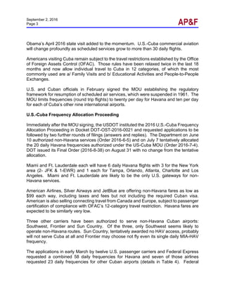 September 2, 2016
Page 3
Obama’s April 2016 state visit added to the momentum. U.S.-Cuba commercial aviation
will change profoundly as scheduled services grow to more than 30 daily flights.
Americans visiting Cuba remain subject to the travel restrictions established by the Office
of Foreign Assets Control (OFAC). Those rules have been relaxed twice in the last 18
months and now allow individual travel to Cuba in 12 categories, of which the most
commonly used are a/ Family Visits and b/ Educational Activities and People-to-People
Exchanges.
U.S. and Cuban officials in February signed the MOU establishing the regulatory
framework for resumption of scheduled air services, which were suspended in 1961. The
MOU limits frequencies (round trip flights) to twenty per day for Havana and ten per day
for each of Cuba’s other nine international airports.
U.S.-Cuba Frequency Allocation Proceeding
Immediately after the MOU signing, the USDOT instituted the 2016 U.S.-Cuba Frequency
Allocation Proceeding in Docket DOT-OST-2016-0021 and requested applications to be
followed by two further rounds of filings (answers and replies). The Department on June
10 authorized non-Havana services (Order 2016-6-5) and on July 7 tentatively allocated
the 20 daily Havana frequencies authorized under the US-Cuba MOU (Order 2016-7-4).
DOT issued its Final Order (2016-8-38) on August 31 with no change from the tentative
allocation.
Miami and Ft. Lauderdale each will have 6 daily Havana flights with 3 for the New York
area (2- JFK & 1-EWR) and 1 each for Tampa, Orlando, Atlanta, Charlotte and Los
Angeles. Miami and Ft. Lauderdale are likely to be the only U.S. gateways for non-
Havana services.
American Airlines, Silver Airways and JetBlue are offering non-Havana fares as low as
$99 each way, including taxes and fees but not including the required Cuban visa.
American is also selling connecting travel from Canada and Europe, subject to passenger
certification of compliance with OFAC’s 12-category travel restriction. Havana fares are
expected to be similarly very low.
Three other carriers have been authorized to serve non-Havana Cuban airports:
Southwest, Frontier and Sun Country. Of the three, only Southwest seems likely to
operate non-Havana routes. Sun Country, tentatively awarded no HAV access, probably
will not serve Cuba at all and Frontier may choose not fly even its single daily MIA-HAV
frequency.
The applications in early March by twelve U.S. passenger carriers and Federal Express
requested a combined 58 daily frequencies for Havana and seven of those airlines
requested 23 daily frequencies for other Cuban airports (details in Table 4). Federal
 