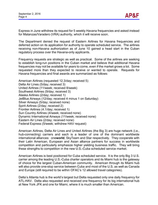 September 2, 2016
Page 4
Express in June withdrew its request for 5 weekly Havana frequencies and asked instead
for Matanzas/Varadero (VRA) authority, which it will receive soon.
The Department denied the request of Eastern Airlines for Havana frequencies and
deferred action on its application for authority to operate scheduled service. The airlines
receiving non-Havana authorization as of June 10 gained a head start in the Cuban
regulatory process over the Havana-only applicants.
Frequency requests are strategic as well as practical. Some of the airlines are seeking
to establish long-run positions in the Cuban market and believe that additional Havana
frequencies may not be available for years to come, even if the market grows a lot. Some
requested more than they expected to receive or wanted to operate. Requests for
Havana frequencies and final awards are summarized as follows:
American Airlines (requested 12.3/day; received 5)
Delta Air Lines (5/day; received 3)
United Airlines (11/week; received 8/week)
Southwest Airlines (9/day; received 3)
Alaska Airlines (2/day; received 1)
JetBlue Airways (12/day; received 4 minus 1 on Saturday)
Silver Airways (5/day; received none)
Spirit Airlines (2/day; received 2)
Frontier Airlines (4.1/day; received 1)
Sun Country Airlines (4/week; received none)
Dynamic International Airways (11/week; received none)
Eastern Air Lines (2/day; received none)
Federal Express (5/week; withdrew HAV request)
American Airlines, Delta Air Lines and United Airlines (the Big 3) are huge network (i.e.,
hub-connecting) carriers and each is a leader of one of the dominant worldwide
international alliances: oneworld, SkyTeam and Star respectively. They cooperate with
their Latin American, European and Asian alliance partners for success in worldwide
competition and particularly emphasize higher yielding business traffic. They will bring
these strengths to competition in the new U.S.-Cuba scheduled service market.
American Airlines is best positioned for Cuba scheduled service. It is the only Big 3 U.S.
carrier among the leading U.S.-Cuba charter operators and its Miami hub is the gateway
of choice for the largest Cuban-American community. American through its Miami hub
will also provide one-stop service between Cuba and most of the U.S. as well as Canada
and Europe (still required to be within OFAC’s 12 allowed travel categories).
Delta’s Atlanta hub is the world’s largest but Delta requested only one daily frequency for
ATL-HAV. Delta also requested and received one frequency for its big international hub
at New York JFK and one for Miami, where it is much smaller than American.
 