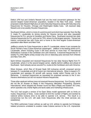 September 2, 2016
Page 5
Delta’s JFK hub and United’s Newark hub are the most convenient gateways for the
second largest Cuban-American population, located in the New York area. United
proposed a daily Newark flight plus an extra Saturday frequency along with Saturday-only
frequencies for Houston, Chicago and Washington Dulles hubs. UA received daily
Newark and once-weekly Houston frequencies.
Southwest Airlines, which is more of a point-to-point and short-haul operator than the Big
3, made Ft. Lauderdale its strong priority for Havana service and also requested
frequencies for FLL service to Varadero and Santa Clara. Southwest received two daily
Havana frequencies for FLL and one for TPA, where it is the largest operator. Tampa has
historic commercial ties with Cuba and is home to the third largest Cuban-American
population after Miami and New York.
JetBlue’s priority for Cuba frequencies is also Ft. Lauderdale, where it can compete for
South Florida’s many Cuban-American passengers. JetBlue is the leading airline at Ft.
Lauderdale, where including Cuba it will have service to more than 15 international
destinations it serves in the Caribbean and Latin America. It received frequencies for 13
weekly FLL-HAV flights (2/day except only one on Saturday) plus services from Orlando
and New York JFK.
Spirit Airlines requested and received frequencies for two daily Havana flights from Ft.
Lauderdale, where it is the second largest carrier, slightly behind JetBlue and ahead of
Southwest. Spirit already serves several FLL routes to the Caribbean and Latin America.
Silver Airways, which flies of 34-seat Saab 340 turboprop aircraft, proposed service
between Ft. Lauderdale and all of Cuba’s ten international airports. Silver is based in Ft.
Lauderdale and operates 25 aircraft with service mostly within Florida and to the
Bahamas. It received frequencies as requested for proposed services to the 9 non-
Havana destinations but did not receive Havana frequencies.
Three other applicant airlines have not received Havana frequencies: Sun Country, which
did not file an Answer or Reply in the Frequency Allocation Proceeding, Dynamic
International, which skipped the Answer round but filed a Reply and Eastern Air Lines,
which operates only charter flights and lacks sales and marketing infrastructure.
The U.S. had sought a version of its Open Skies model agreement with no limits on
routes, frequencies or fares. Cuba wanted to limit the number of flights and wanted its
national airline Cubana (CU) to be able to operate U.S. service. The result is a
compromise but the U.S. will seek more frequencies after the initial services are
established.
The MOU authorizes Cuban airlines as well as U.S. airlines to operate but Embargo-
related provisions unrelated to aviation make Cubana service to the U.S. impractical.
 