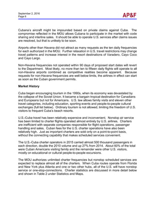 September 2, 2016
Page 6
Cubana’s aircraft might be impounded based on private claims against Cuba. The
compromise reflected in the MOU allows Cubana to participate in the market with code
sharing and interline sales. It should be able to operate U.S. services after claims issues
are resolved, but that is unlikely to be soon.
Airports other than Havana did not attract as many requests as the ten daily frequencies
for each authorized in the MOU. Further relaxation in U.S. travel restrictions may change
travel patterns and increase interest in the resort destinations of Varadero, Cayo Coco
and Cayo Largo.
Non-Havana frequencies not operated within 90 days of proposed start dates will revert
to the Department. Most likely, no more than ten to fifteen daily flights will operate to all
non-Havana airports combined as competitive realities become apparent. Because
requests for non-Havana frequencies are well below limits, the airlines in effect can start
as soon as the Cuban government permits.
Market History
Cuba began encouraging tourism in the 1990s, when its economy was devastated by
the collapse of the Soviet Union. It became a bargain tropical destination for Canadians
and Europeans but not for Americans. U.S. law allows family visits and eleven other
travel categories, including education, sporting events and people-to-people cultural
exchanges (full list below). Ordinary tourism is not allowed, limiting the freedom of U.S.
visitors to frequent Cuba’s beach resorts.
U.S.-Cuba travel has been relatively expensive and inconvenient. Nonstop air service
has been limited to charter flights operated almost entirely by U.S. airlines. Charters
are inefficient with separate companies responsible for flight operations, passenger
handling and sales. Cuban fees for the U.S. charter operations have also been
relatively high. Just as important charters are sold only on a point-to-point basis,
without the connecting capability that makes scheduled services convenient.
The U.S.-Cuba charter operators in 2015 carried almost 500 thousand passengers in
each direction, double the 2010 volume and up 27% from 2014. About 60% of the total
were Cuban Americans visiting family and the remainder were other U.S. visitors,
mostly on educational or cultural people-to-people excursions.
The MOU authorizes unlimited charter frequencies but nonstop scheduled services are
expected to replace almost all of the charters. When Cuba routes operate from Florida
and New York plus Atlanta and one or two other hubs, all of the U.S. will have nonstop
service or one-stop-connections. Charter statistics are discussed in more detail below
and shown in Table 2 under Statistics and Maps.
 