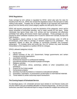 September 2, 2016
Page 7
OFAC Regulations
Cuba carriage by U.S. airlines is regulated by OFAC, which also sets the rules for
travelers from the U.S. OFAC has revised the regulations twice in the last year to make
visiting Cuba easier. Travelers are no longer required to join licensed and supervised
group tours but identify which travel category applies and self-certify their visits.
OFAC still requires passengers to meet the standards of the categories, which call for
active schedules of authorized activities, and to retain records for five years. While
individuals may ignore these rules, U.S. airlines and tour companies are effectively
prohibited from selling all-inclusive beach resort packages. Those packages are very
popular for other Caribbean vacations and in Cuba for visitors from Canada, Europe and
Latin America.
The regulations require airlines to have OFAC general licenses under 31 CFR §
515.572(a)(2), which refers to carriage of “persons subject to U.S. jurisdiction”. The
regulations appear to allow the carriage of connecting Canadian and European
passengers. To increase clarity and avoid risk, the U.S. airlines may seek favorable
interpretation of the regulations or petition OFAC for changes.
OFAC’s allowed categories include:
1. Family visits
2. Official business of the U.S. Government, foreign governments and certain
intergovernmental organizations
3. Journalistic activities
4. Professional research or professional meetings
5. Educational activities and people-to-people exchanges
6. Religious activities
7. Public performance, clinics, workshops, athletic or other competitions and
exhibitions
8. Support for the Cuban people
9. Humanitarian projects
10. Activities of private foundations or research or educational institutes
11. Exportation, importation, or transmission of information or informational materials
12. Travel related to certain authorized export transactions
The Coming Impact of Scheduled Service
As described above, U.S. scheduled services have started on non-Havana routes and
and the USDOT has just completed allocation of Havana frequencies. as soon as Cuba
authorizes José Martí International Airport is ready to handle the multiple new airlines and
 