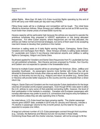 September 2, 2016
Page 8
added flights. More than 30 daily U.S.-Cuba round-trip flights operating by the end of
2016 will carry over 4000 seats per day each way (PDEW).
Filling those seats will be a challenge and competition will be tough. The initial fares
offered by American Airlines, Silver Airways and JetBlue start as low as $198 round trip,
much lower than charter prices of at least $500 round trip.
Havana capacity will be particularly high because the airlines are required to operate the
ambitious schedules they proposed in USDOT applications or risk losing allocated
frequencies. For other Cuban airports, where frequencies are not fully allocated, the
airlines can follow normal commercial strategies, but some of them seem to be accepting
near-term losses to develop their positions in the market.
American is selling seats on 8 daily flights serving Holguin, Camagüey, Santa Clara,
Varadero and Cienfuegos from Miami. Silver Airways similarly is selling seats between
Ft. Lauderdale and Cuba’s 9 non-Havana international airports and JetBlue is selling
flights to Camagüey, Holguin and Santa Clara.
Southwest applied for Varadero and Santa Clara frequencies from Ft. Lauderdale but has
not yet published schedules. Non-Havana services proposed by Frontier, Sun Country
and Eastern are not expected to operate in the foreseeable future.
Service to multiple Cuban airports will be an advantage for American, Silver, JetBlue and
(possibly) Southwest. As passengers become more familiar with Cuba, they will be
attracted to itineraries that include other cities as well as Havana. Road travel is not quick
or easy, so that entry via one city (e.g., Holguin) and return via another (e.g., Santa Clara
or Havana) will provide better exposure to the country and the countryside than a direct
return trip.
Holguin, Santa Clara and Varadero are the most popular Cuban destinations for the large
volumes of Canadian and European passengers. Even though OFAC rules seem to allow
the U.S. airlines to carry some of that potential connecting traffic, however, the level of
their participation in the markets is uncertain. Canadian and European passengers with
nonstop alternatives may prefer to avoid U.S. connections that require entry formalities in
both directions unless they are also spending time in Florida.
As noted above, U.S.-Cuba travel has been growing rapidly. The charter passenger
volume grew USDOT data, available in 2016 only for January and February, indicate a
7% decline in passenger volume for the 2-month period, but the total for the year is
expected to surpass one million.
A large but unknown number of U.S.-Cuba passengers connect through third countries
(e.g., Canada, the Bahamas and Mexico) but are not counted in these totals.
Combining those flows with the charter volumes, however, will not be enough to fill the
 