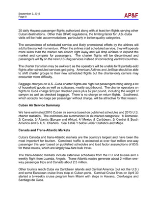 September 2, 2016
Page 9
20 daily Havana passenger flights authorized along with at least ten flights serving other
Cuban destinations. Other than OFAC regulations, the limiting factor for U.S.-Cuba
visits will be hotel accommodations, particularly in better-quality categories.
The convenience of scheduled service and likely promotional efforts by the airlines will
add to the market momentum. When the airlines start scheduled service, they will operate
more seats than the market can absorb right away and will drop airfares to expand the
market and compete for passengers. The charter flights will be discontinued and
passengers will fly on the new U.S.-flag services instead of connecting via third countries.
The charter transition may be awkward as the operators will be unable to fill partially-sold
flights after scheduled services get going. American Airlines and JetBlue should be able
to shift charter groups to their new scheduled flights but the charter-only carriers may
encounter more difficulty.
Baggage charges on U.S.-Cuba charter flights are high but passengers bring along a lot
of household goods as well as suitcases, mostly southbound. The charter operators on
flights to Cuba charge $20 per checked piece plus $2 per pound, including the weight of
carryon as well as checked baggage. There is no charge on return flights. Southwest,
which accepts two bags per passenger without charge, will be attractive for that reason.
Cuban Air Service Summary
We have estimated 2016 Cuban air service based on published schedules and 2015 U.S.
charter statistics. The estimates are summarized in six market categories: 1/ Domestic,
2/ Canada, 3/ Atlantic (Europe and Africa), 4/ Mexico & Caribbean, 5/ Central & South
America and 6/ U.S. Charters. See Table 1 below under Statistics and Maps.
Canada and Trans-Atlantic Markets
Cuba’s Canada and trans-Atlantic markets are the country’s largest and have been the
most important for tourism. Combined traffic is estimated at over four million one-way
passenger this year based on published schedules and load factor assumptions of 85%
for these routes, which are largely low-fare bulk travel.
The trans-Atlantic markets include extensive schedules from the EU and Russia and a
weekly flight from Luanda, Angola. Trans-Atlantic routes generate about 2 million one-
way passenger trips and Canada about 2.5 million.
Other tourists reach Cuba via Caribbean islands and Central America (but not the U.S.)
and some European cruise lines stop at Cuban ports. Carnival Cruise lines on April 30
started a bi-weekly cruise program from Miami with stops in Havana, Cienfuegos and
Santiago de Cuba.
 